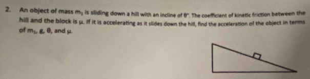 An object of mass m_1 is sliding down a hill with an incline of θ°. The coefficient of kinetic friction between the 
hill and the block is μ. If it is accelerating as it slides down the hill, find the acceleration of the object in terms 
of m_2, g, 0 , and μ.