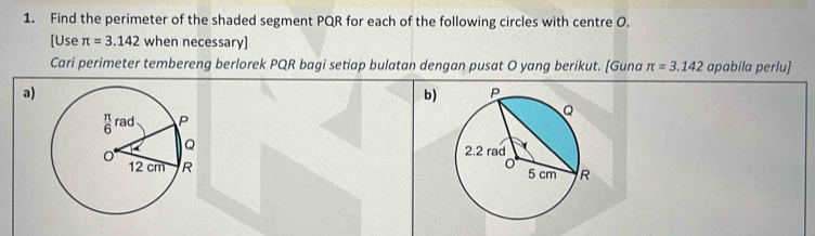 Find the perimeter of the shaded segment PQR for each of the following circles with centre O. 
[Use π =3.142 when necessary] 
Cari perimeter tembereng berlorek PQR bagi setiap bulatan dengan pusat O yang berikut. [Guna π =3.142 apabila perlu] 
a) 
b)