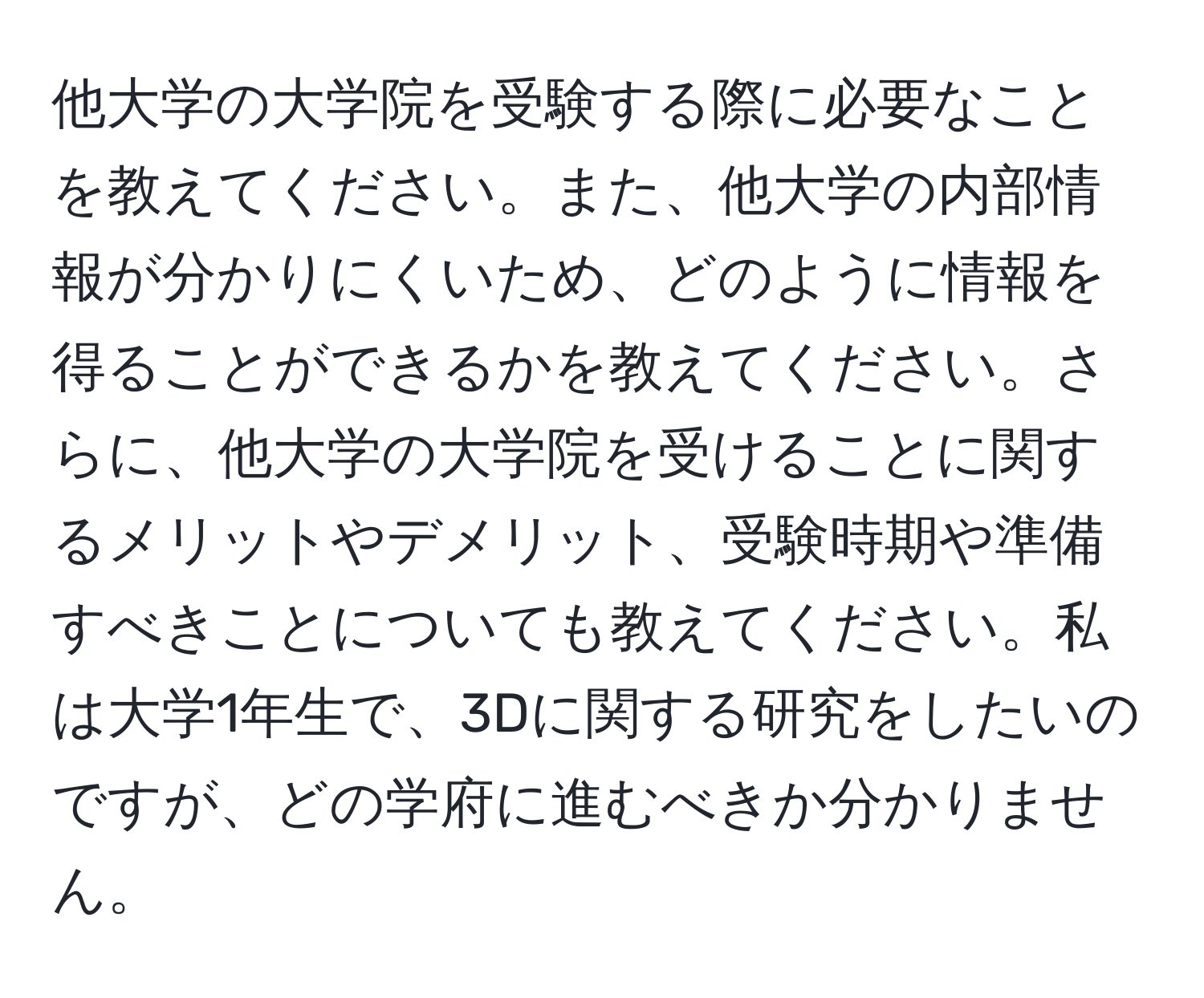 他大学の大学院を受験する際に必要なことを教えてください。また、他大学の内部情報が分かりにくいため、どのように情報を得ることができるかを教えてください。さらに、他大学の大学院を受けることに関するメリットやデメリット、受験時期や準備すべきことについても教えてください。私は大学1年生で、3Dに関する研究をしたいのですが、どの学府に進むべきか分かりません。