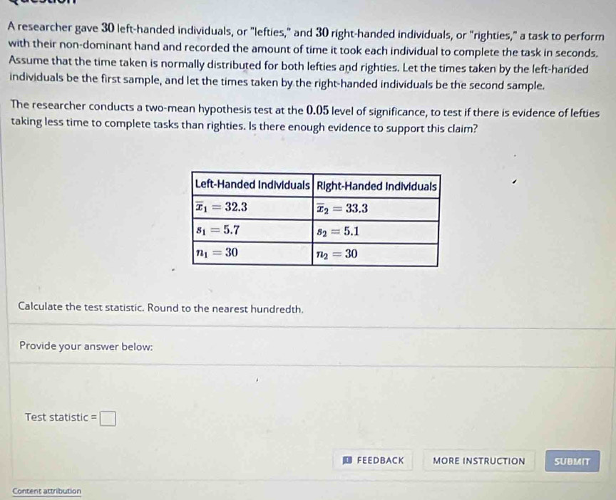 A researcher gave 30 left-handed individuals, or "lefties," and 30 right-handed individuals, or "righties," a task to perform
with their non-dominant hand and recorded the amount of time it took each individual to complete the task in seconds.
Assume that the time taken is normally distributed for both lefties and righties. Let the times taken by the left-handed
individuals be the first sample, and let the times taken by the right-handed individuals be the second sample.
The researcher conducts a two-mean hypothesis test at the 0.05 level of significance, to test if there is evidence of lefties
taking less time to complete tasks than righties. Is there enough evidence to support this claim?
Calculate the test statistic. Round to the nearest hundredth.
Provide your answer below:
Test statistic =□
FEEDBACK MORE INSTRUCTION SUBMIT
Content attribution