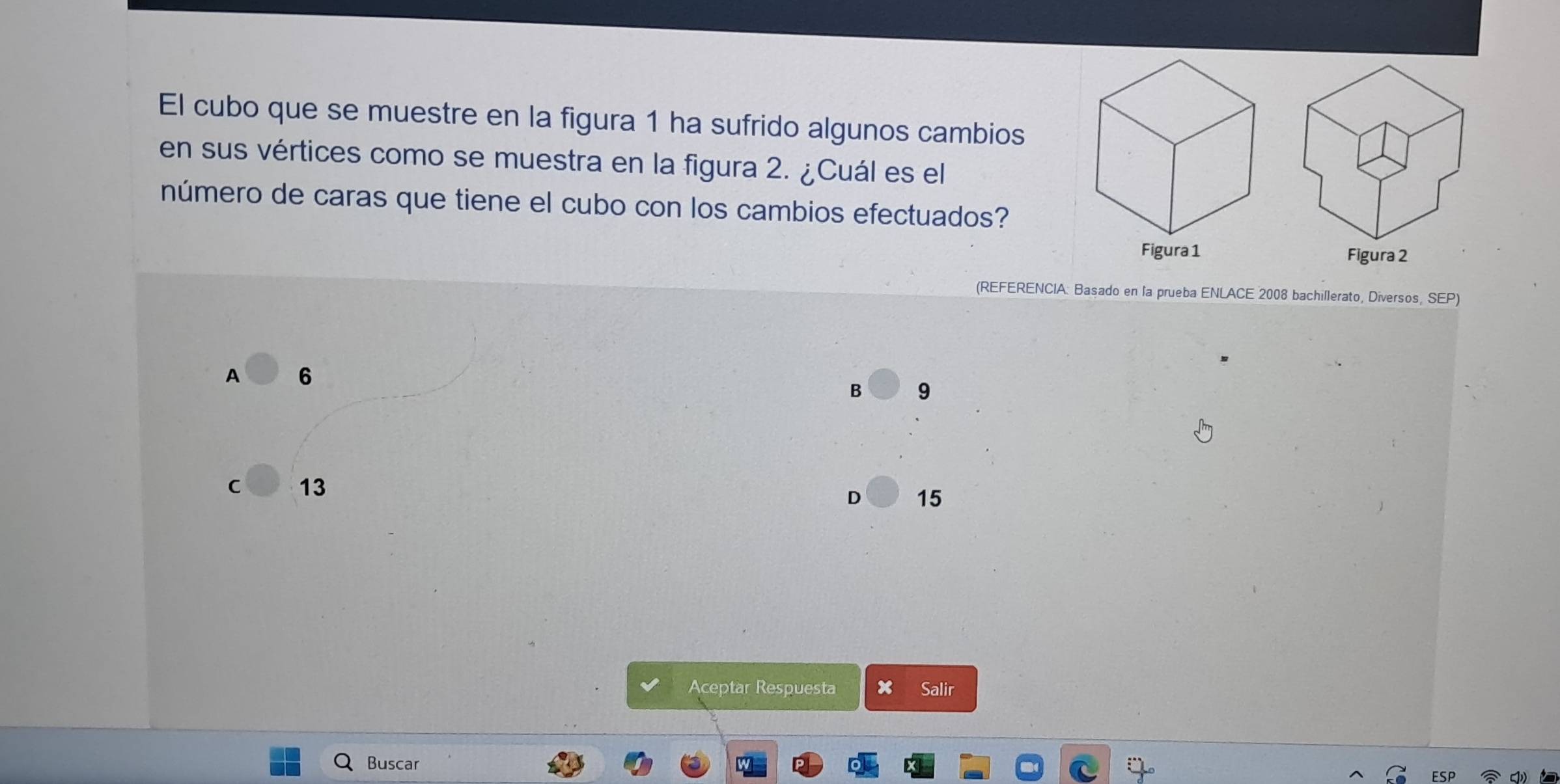 El cubo que se muestre en la figura 1 ha sufrido algunos cambios
en sus vértices como se muestra en la figura 2. ¿Cuál es el
número de caras que tiene el cubo con los cambios efectuados?

(REFERENCIA: Basado en la prueba ENLACE 2008 bachillerato, Diversos, SEP)
A 6
B 9
C 13
D 15
Aceptar Respuesta x Salir
Buscar