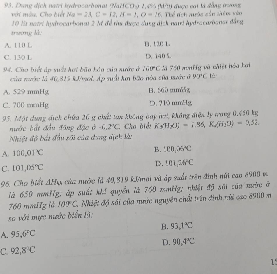 Dung dịch natri hydrocarbonat (NaHCO₃) 1,4% (kl/tt) được coi là đẳng trương
với máu. Cho biết Na=23,C=12,H=1,O=16.  Thể tích nước cần thêm vào
10 lit natri hydrocarbonat 2 M để thu được dung dịch natri hydrocarbonat đẳng
trương là:
A. 110 L B. 120 L
C. 130 L D. 140 L
94. Cho biết áp suất hơi bão hòa của nước ở 100°C là 760 mmHg và nhiệt hóa hơi
của nước là 40,819 kJ/mol. Áp suất hơi bão hòa của nước ở 90^oC là:
A. 529 mmHg B. 660 mmHg
C. 700 mmHg D. 710 mmHg
95. Một dung dịch chứa 20 g chất tan không bay hơi, không điện ly trong 0,450 kg
nước bắt đầu đông đặc ở -0,2°C. Cho biết K_d(H_2O)=1,86,K_s(H_2O)=0,52.
Nhiệt độ bắt đầu sôi của dung dịch là:
A. 100,01°C B. 100,06°C
C. 101,05°C D. 101,26°C
96. Cho biết △ H_hh của nước là 40,819 kJ/mol và áp suất trên đỉnh núi cao 8900 m
là 650 mmHg; áp suất khí quyển là 760 mmHg; nhiệt độ sôi của nước ở
760 mmHg là 100°C. 1. Nhiệt độ sôi của nước nguyên chất trên đỉnh núi cao 8900 m
so với mực nước biển là:
B.
A. 95,6°C 93,1°C
D. 90,4°C
C. 92,8°C
15