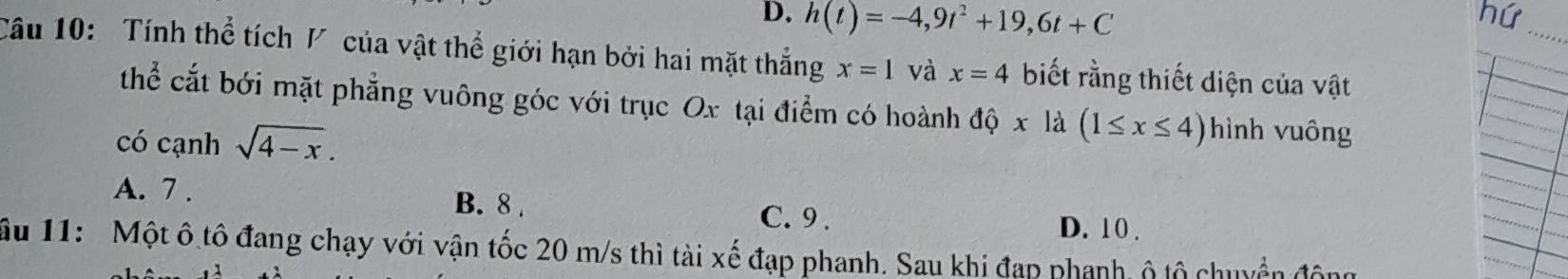 D. h(t)=-4,9t^2+19, 6t+C
nứ
_
Câu 10: Tính thể tích V của vật thể giới hạn bởi hai mặt thắng x=1 và x=4 biết rằng thiết diện của vật
thể cắt bới mặt phẳng vuông góc với trục Ox tại điểm có hoành dhat Q* 1 a (1≤ x≤ 4) hình v uông
có cạnh sqrt(4-x).
A. 7. B. 8. C. 9.
D. 10.
Ấu 11: Một ô tô đang chạy với vận tốc 20 m/s thì tài xế đạp phanh. Sau khi đạp phanh, ô tộ chuyển độn