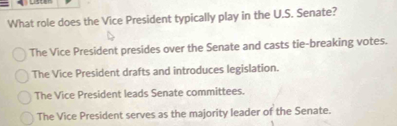 Lister
What role does the Vice President typically play in the U.S. Senate?
The Vice President presides over the Senate and casts tie-breaking votes.
The Vice President drafts and introduces legislation.
The Vice President leads Senate committees.
The Vice President serves as the majority leader of the Senate.