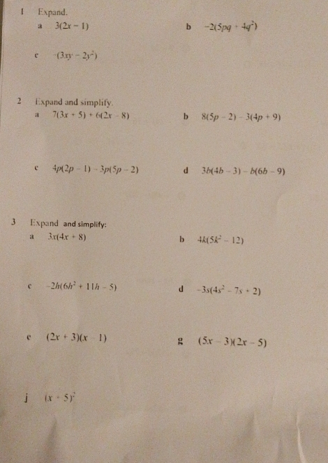 Expand. 
a 3(2x-1)
b -2(5pq+4q^2)
c (3xy-2y^2)
2 Expand and simplify. 
a 7(3x+5)+6(2x-8) b 8(5p-2)-3(4p+9)
e 4p(2p-1)-3p(5p-2) d 3b(4b-3)-b(6b-9)
3 Expand and simplify: 
a 3x(4x+8)
b 4k(5k^2-12)
c -2h(6h^2+11h-5) d -3s(4s^2-7s+2)
c (2x+3)(x-1) g (5x-3)(2x-5)
j (x+5)^2