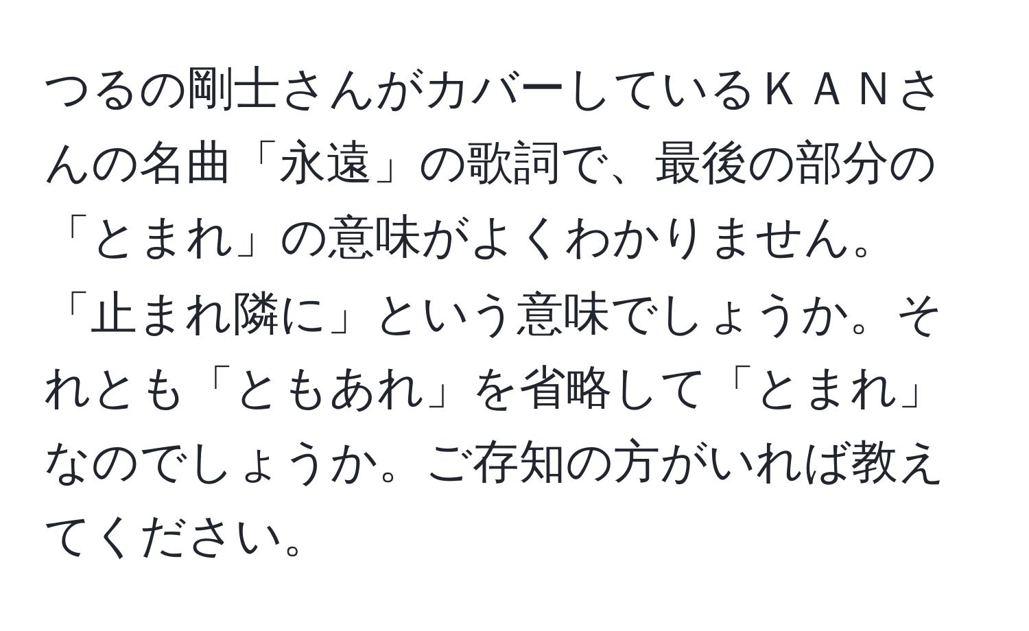 つるの剛士さんがカバーしているＫＡＮさんの名曲「永遠」の歌詞で、最後の部分の「とまれ」の意味がよくわかりません。「止まれ隣に」という意味でしょうか。それとも「ともあれ」を省略して「とまれ」なのでしょうか。ご存知の方がいれば教えてください。