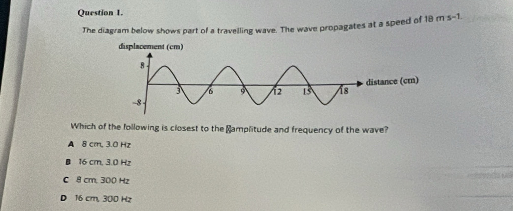 The diagram below shows part of a travelling wave. The wave propagates at a speed of 18 m s-1.
Which of the following is closest to the ≌amplitude and frequency of the wave?
A 8 cm, 3.0 Hz
B 16 cm, 3.0 Hz
C 8 cm, 300 Hz
D 16 cm, 300 Hz