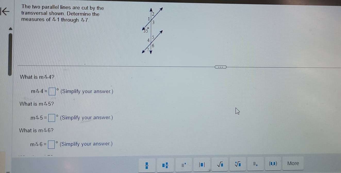 The two parallel lines are cut by the 
transversal shown. Determine the 2
measures of 41 through 47
1
3
35°
5
4
16
What is m∠ 4
m∠ 4=□° (Simplify your answer.) 
What is m5?
m∠ 5=□° (Simplify your answer.) 
What is m△ 6 ?
m△ 6=□° (Simplify your answer.)
 □ /□   □  □ /□   □°. sqrt(□ ) sqrt[□](□ ).. (1,0) More