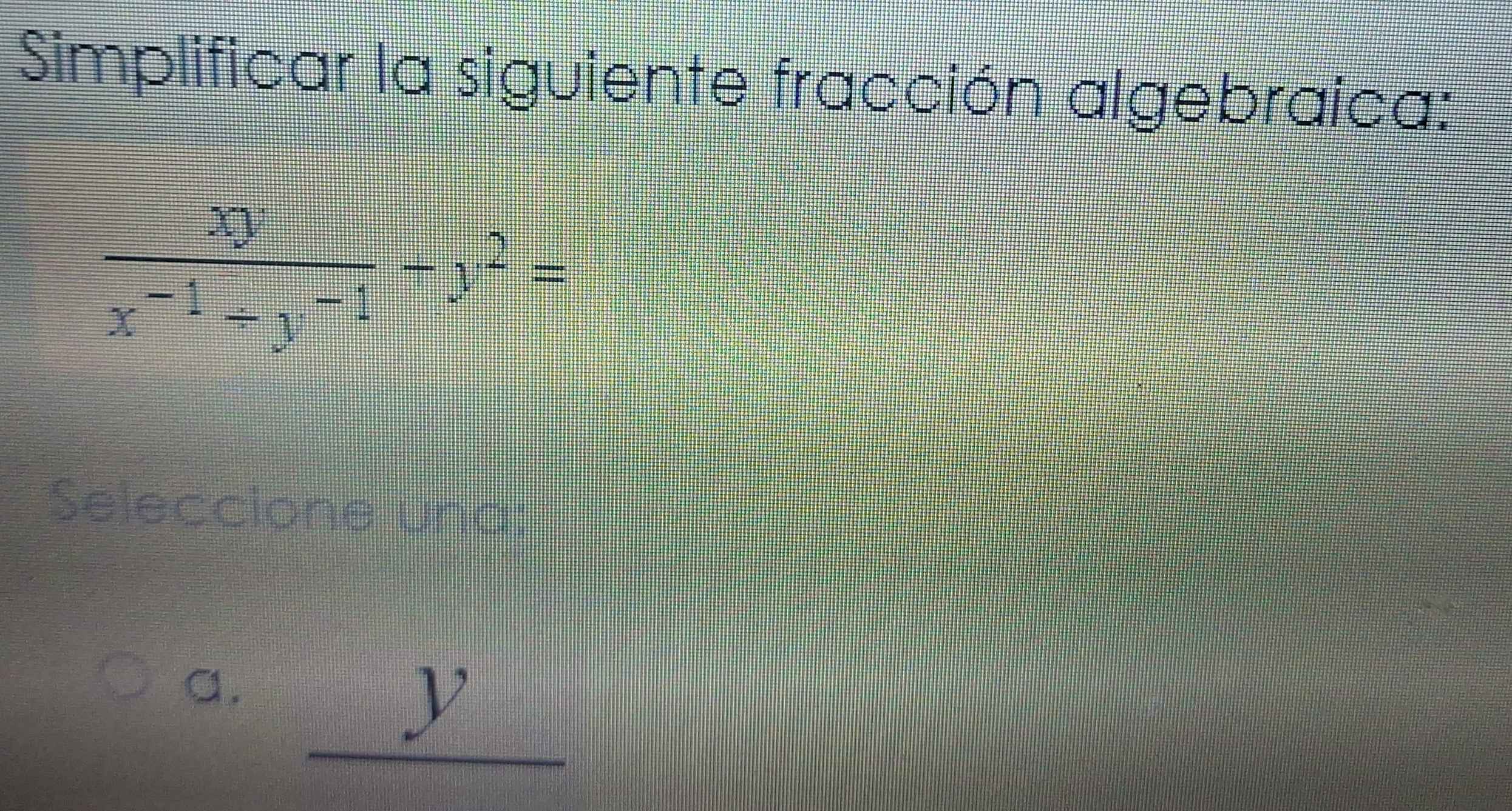 Simplificar la siguiente fracción algebraica:
 xy/x^(-1)+y^(-1) -y^2=
Seleccione una:
a. _ y