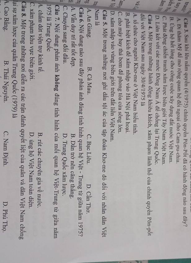 trank
Câu 3. Sau khi Iên nắm quyền (4/1975) chính quyền Pôn-Pốt đã có hành động nào sau đây?
tay
A. Đi thăm Mỹ để mở rộng quan hệ đối ngoại cho Cam-pu-chia.
B. Ủng hộ hết lòng cho công cuộc xây dựng đất nước Việt Nam.
Nên N
C. Phát động chiến tranh xâm lược biên giới Tây Nam Việt Nam.
ăm 1ỹ
D. Liên kết với các nước Đông Nam Á đề chống lại Trung Quốc.
Câu 4. Một trong những hành động khiêu khích, xâm phạm lãnh thổ của chính quyền Pôn-pốt
đối với Việt Nam sau ngày 30/4/1975 là
và C A. tổ chức cho người Khơ-me ở Việt Nam biểu tình.
B. phái biệt kích để xâm nhập vào Hà Nội phá hoại.
am C. cho máy bay thả bom để phong tỏa cửa sông lớn.
t Vịệ D. xâm nhập vào vùng biên giới trên đất liền Việt Nam.
Câu 5. Một trong những nơi ghi dấu tội ác của tập đoàn Khơ-me đỏ đối với nhân dân Việt
tr Nam là
ng A. An Giang. B. Cà Mau. C. Bạc Liêu. D. Cần Thơ.
T  Câu 6. Nội dung nào sau đây phản ánh đúng tình hình quan hệ Việt - Trung từ giữa năm 1975?
A. Vẫn duy trì rất tốt đẹp. B. Dần trở nên căng thắng.
C. Chuyển sang đối đầu. D. Trung Quốc xâm lược.
Câu 7. Nội dung phản ánh không đúng tình hình của mối quan hệ Việt-Trung từ giữa năm
1975 là Trung Quốc
A. chấm dứt viện trợ kinh tế. B. rút các chuyên gia về nước.
C. xâm phạm khu vực biên giới. D. ủng hộ Việt Nam toàn diện.
Câu 8. Một trong những nơi diễn ra các trận đánh quyết liệt của quân và dân Việt Nam chống
lại sự xâm lược của quân Trung Quốc (1979) là
A. Cao Bằng. B. Thái Nguyên. C. Nam Định. D. Phú Thọ.