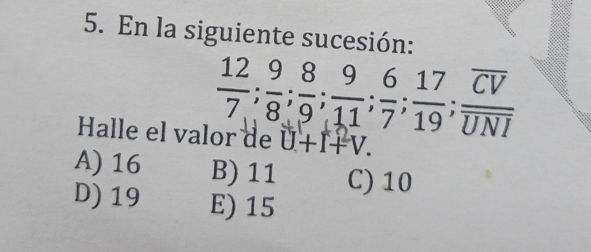 En la siguiente sucesión:
 12/7 ;  9/8 ;  8/9 ;  9/11 ;  6/7 ;  17/19 ; frac overline CVoverline UNI
Halle el valor de U+I+V.
A) 16
B) 11
D) 19
C) 10
E) 15