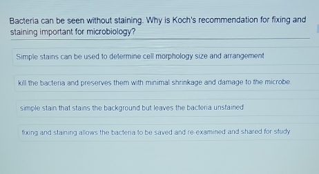 Bacteria can be seen without staining. Why is Koch's recommendation for fixing and
staining important for microbiology?
Simple stains can be used to determine cell morphology size and arrangement
kill the bacteria and preserves them with minimal shrinkage and damage to the microbe.
simple stain that stains the background but leaves the bacteria unstained
fixing and staining allows the bacteria to be saved and re-examined and shared for study