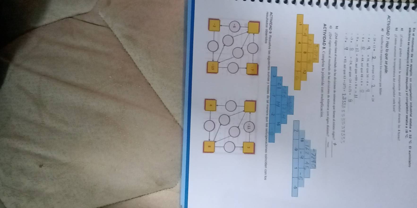 En el momento de un apagón, un congelador industrial eataba a 32°C.E I suministro 
eléctrico se restableció 8 horza despuéa y el congelador estaba a 28 "C 
A ¿Cuántos grados aumenió la temperitura del congstador duninto las 8 hore 
b) ¿Cuanto aumentó la temperattra del congetador osda hora? 
ACTIVIDAD 7: Haz lo que se pide. 
a) Escribe en los espacios los números que filtan
24+12= porque _ approx 24
4* así que 36-4=
6x =48 así que
· 9* - =-99 así que -99+9= _
-3* _  =-2 1, asi c 100-24/ (-3)=
-7x =63 asi que 63/ (27)= =
b) ¿Qué signo tiene el resuitado de las divisiones de números que tienes el mismo signo?_ 
6) ¿Qué signo tiene el resultado de las divisiones de números con signo distinto_ 
ACTIVIDAD 8. Completa la pirámide con multiplicación
8 12
18. 1 A 2
-9
-5
16
3
2
ACTIVIDAD 9: Resuelve las siguientes sumas y restas de tal manera que las selsoperaciones coincidan con los 
resultados obtenidos