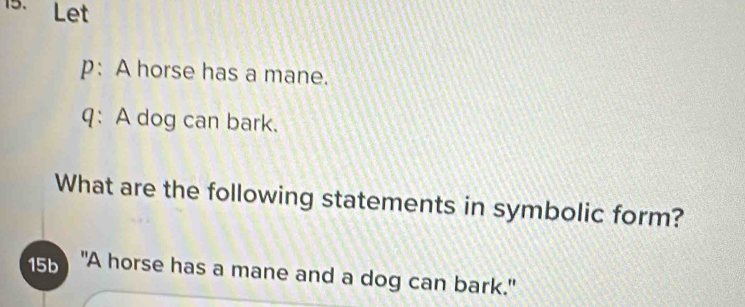 Let 
p: A horse has a mane. 
q: A dog can bark. 
What are the following statements in symbolic form? 
15b "A horse has a mane and a dog can bark."