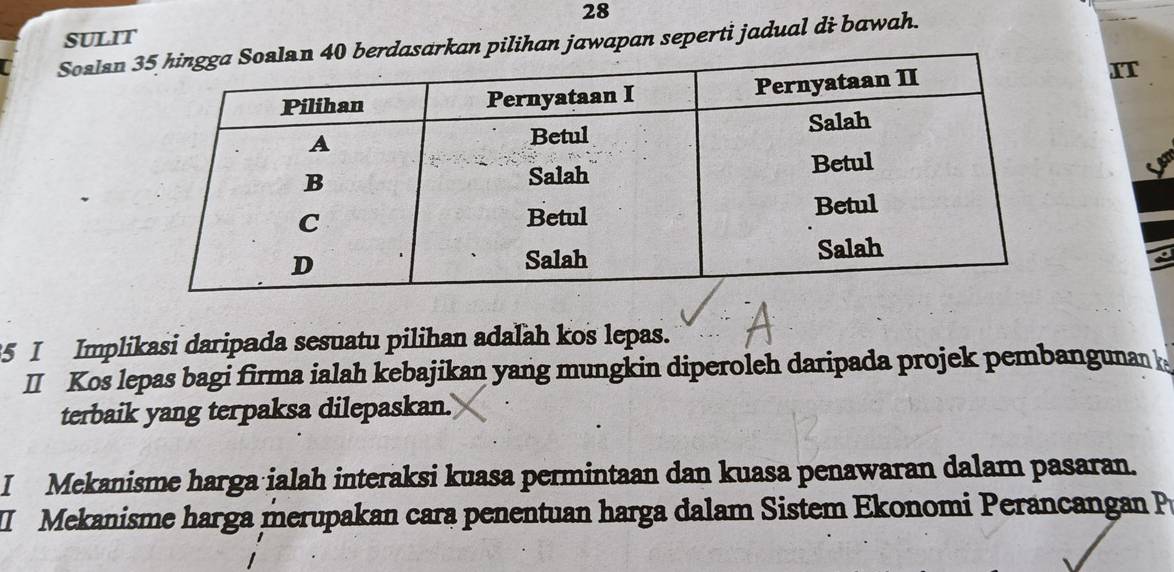 sulit 
Soslanan pilihan jawapan seperti jadual di bawah. 
IT 
5 I Implikasi daripada sesuatu pilihan adalah kos lepas. 
I Kos lepas bagi firma ialah kebajikan yang mungkin diperoleh daripada projek pembangunan 
terbaik yang terpaksa dilepaskan.' 
I Mekanisme harga ialah interaksi kuasa permintaan dan kuasa penawaran dalam pasaran. 
I Mekanisme harga merupakan cara penentuan harga dalam Sistem Ekonomi Perancangan P