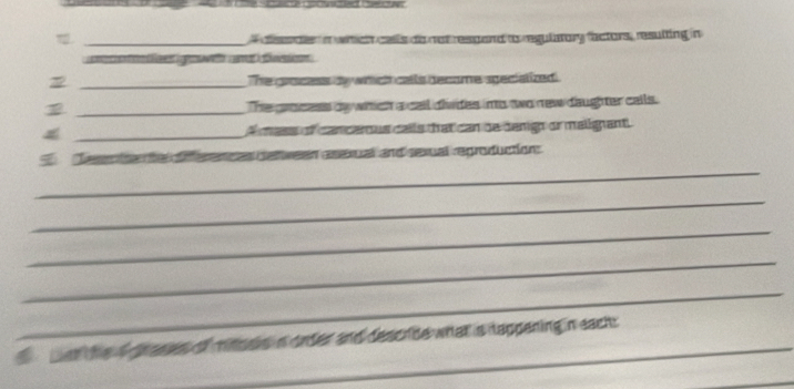 aeae in wch calls do not respand to regulmary factors, resulting in 
e e e at i o 
_The grocess by which calls became speciatized 
_The grocess by which a call divdes imo two new daughter calls. 
4 _A mass of cancerous calls that can de denigh or malignant 
_ 
Tese r to nto s deween asexual and sexual reproduction: 
_ 
_ 
_ 
_ 
er he a prases of mioss n order and describe what is tappening in each: