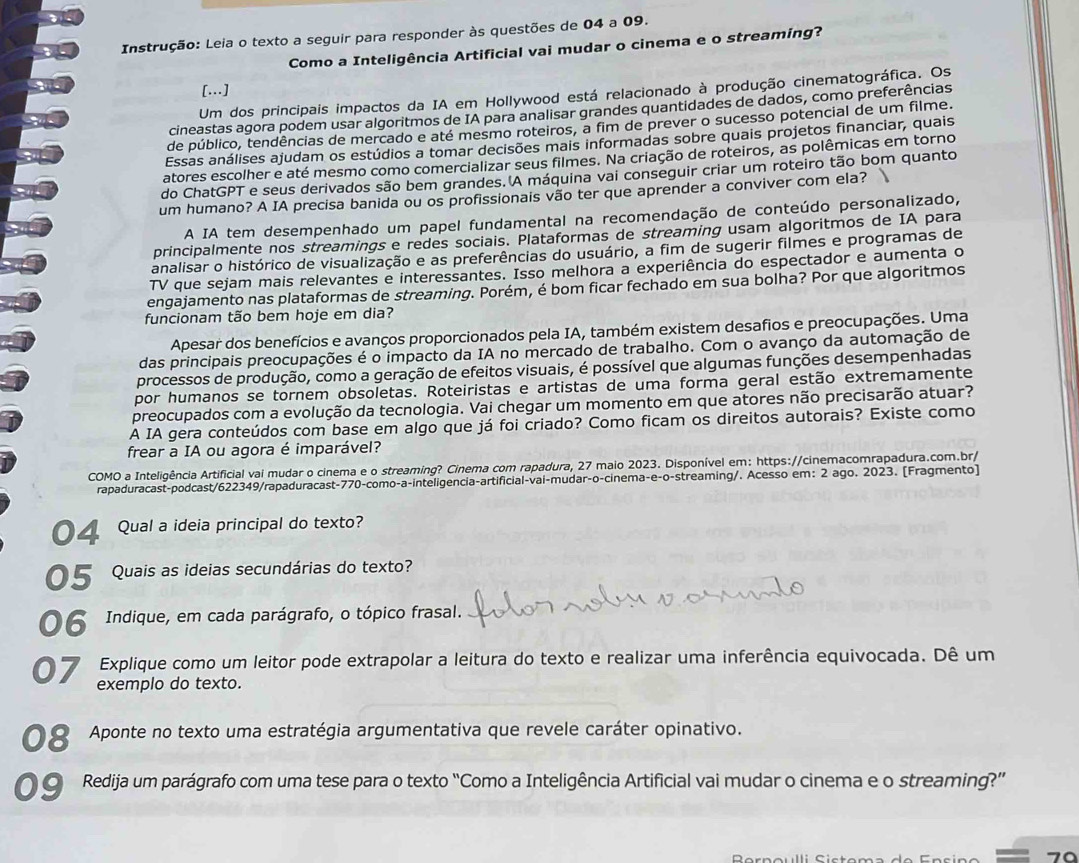 Instrução: Leia o texto a seguir para responder às questões de 04 a 09.
Como a Inteligência Artificial vai mudar o cinema e o streaming?
[..]
Um dos principais impactos da IA em Hollywood está relacionado à produção cinematográfica. Os
cineastas agora podem usar algoritmos de IA para analisar grandes quantidades de dados, como preferências
de público, tendências de mercado e até mesmo roteiros, a fim de prever o sucesso potencial de um filme.
Essas análises ajudam os estúdios a tomar decisões mais informadas sobre quais projetos financiar, quais
atores escolher e até mesmo como comercializar seus filmes. Na criação de roteiros, as polêmicas em torno
do ChatGPT e seus derivados são bem grandes. A máquina vai conseguir criar um roteiro tão bom quanto
um humano? A IA precisa banida ou os profissionais vão ter que aprender a conviver com ela?
A IA tem desempenhado um papel fundamental na recomendação de conteúdo personalizado,
principalmente nos streamings e redes sociais. Plataformas de streaming usam algoritmos de IA para
analisar o histórico de visualização e as preferências do usuário, a fim de sugerir filmes e programas de
TV que sejam mais relevantes e interessantes. Isso melhora a experiência do espectador e aumenta o
engajamento nas plataformas de streaming. Porém, é bom ficar fechado em sua bolha? Por que algoritmos
funcionam tão bem hoje em dia?
Apesar dos benefícios e avanços proporcionados pela IA, também existem desafios e preocupações. Uma
das principais preocupações é o impacto da IA no mercado de trabalho. Com o avanço da automação de
processos de produção, como a geração de efeitos visuais, é possível que algumas funções desempenhadas
por humanos se tornem obsoletas. Roteiristas e artistas de uma forma geral estão extremamente
preocupados com a evolução da tecnologia. Vai chegar um momento em que atores não precisarão atuar?
A IA gera conteúdos com base em algo que já foi criado? Como ficam os direitos autorais? Existe como
frear a IA ou agora é imparável?
COMO a Inteligência Artificial vai mudar o cinema e o streaming? Cinema com rapadura, 27 maio 2023. Disponível em: https://cinemacomrapadura.com.br/
rapaduracast-podcast/622349/rapaduracast-770-como-a-inteligencia-artificial-vai-mudar-o-cinema-e-o-streaming/. Acesso em: 2 ago. 2023. [Fragmento]
Qual a ideia principal do texto?
Quais as ideias secundárias do texto?
6  Indique, em cada parágrafo, o tópico frasal.
Explique como um leitor pode extrapolar a leitura do texto e realizar uma inferência equivocada. Dê um
07 exemplo do texto.
08 Aponte no texto uma estratégia argumentativa que revele caráter opinativo.
Redija um parágrafo com uma tese para o texto “Como a Inteligência Artificial vai mudar o cinema e o streaming?”
7ª