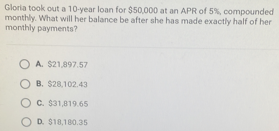 Gloria took out a 10-year loan for $50,000 at an APR of 5%, compounded
monthly. What will her balance be after she has made exactly half of her
monthly payments?
A. $21,897.57
B. $28,102.43
C. $31,819.65
D. $18,180.35