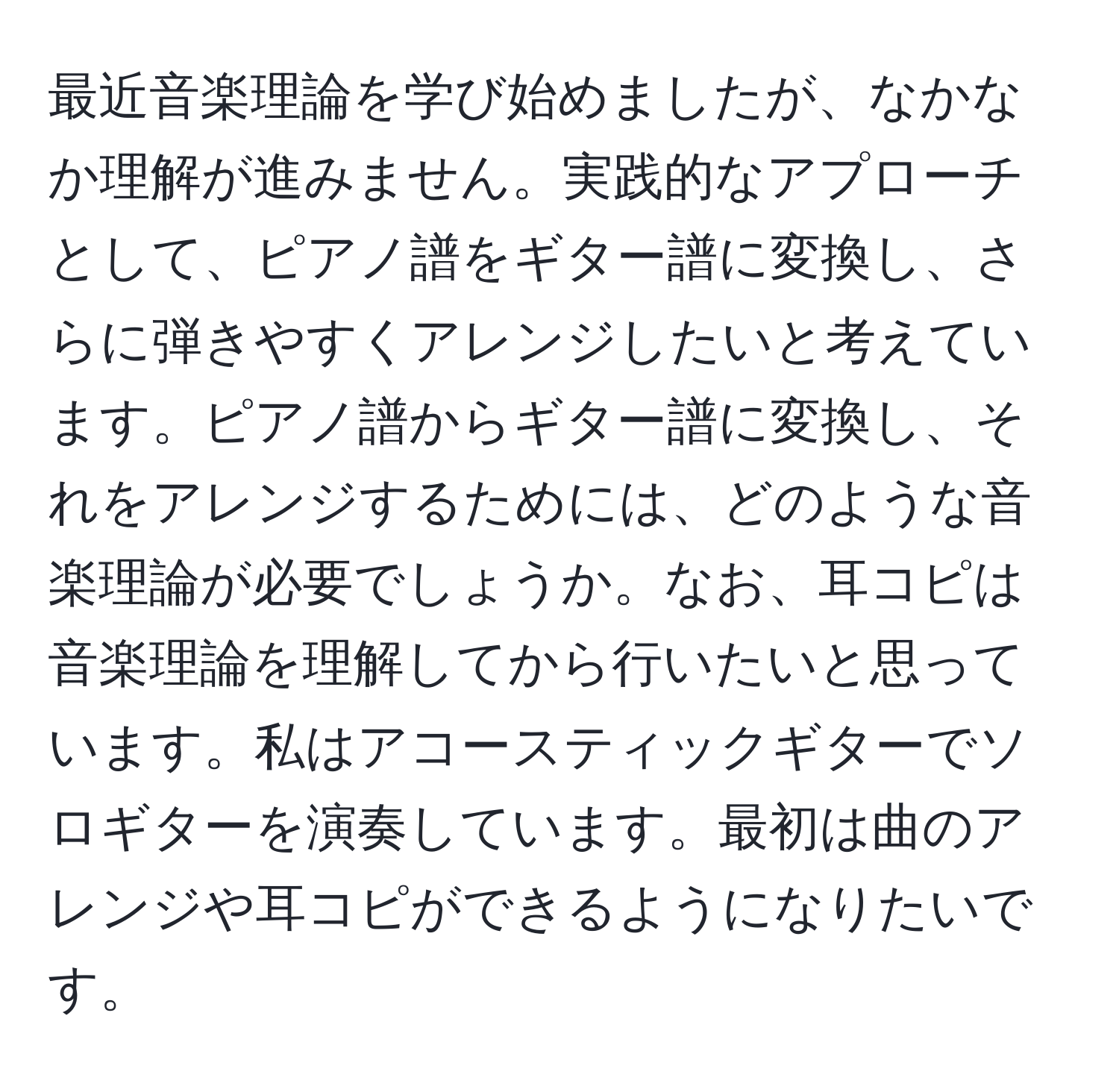 最近音楽理論を学び始めましたが、なかなか理解が進みません。実践的なアプローチとして、ピアノ譜をギター譜に変換し、さらに弾きやすくアレンジしたいと考えています。ピアノ譜からギター譜に変換し、それをアレンジするためには、どのような音楽理論が必要でしょうか。なお、耳コピは音楽理論を理解してから行いたいと思っています。私はアコースティックギターでソロギターを演奏しています。最初は曲のアレンジや耳コピができるようになりたいです。