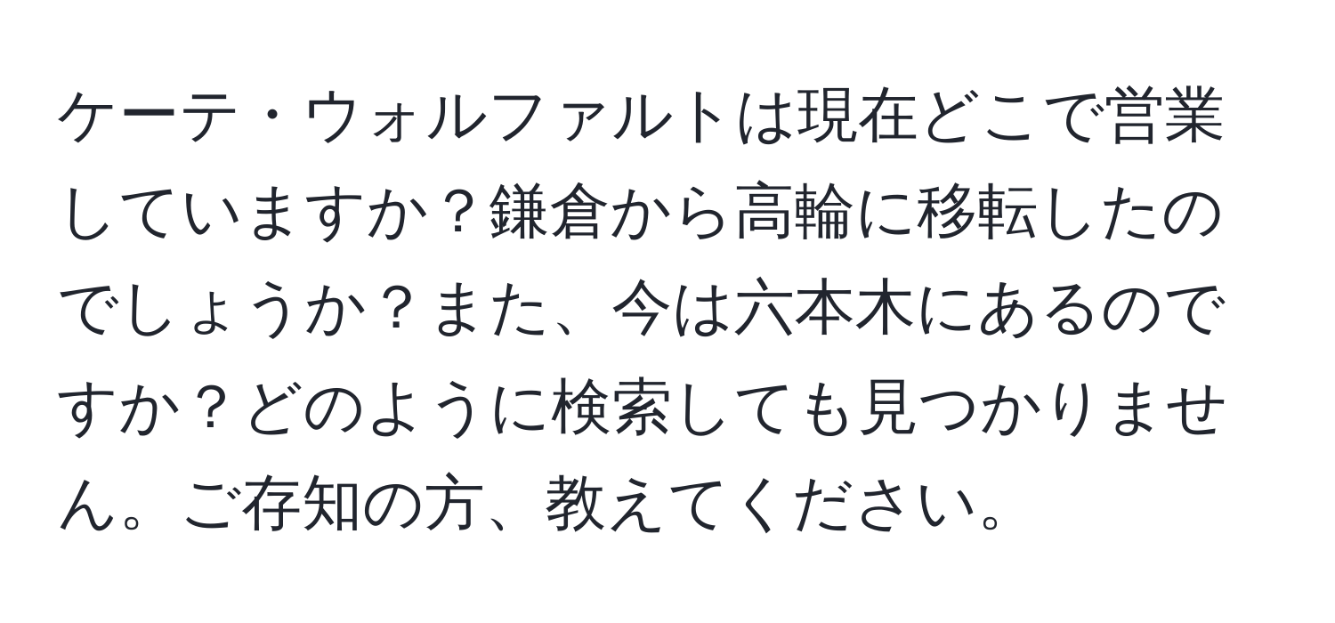 ケーテ・ウォルファルトは現在どこで営業していますか？鎌倉から高輪に移転したのでしょうか？また、今は六本木にあるのですか？どのように検索しても見つかりません。ご存知の方、教えてください。