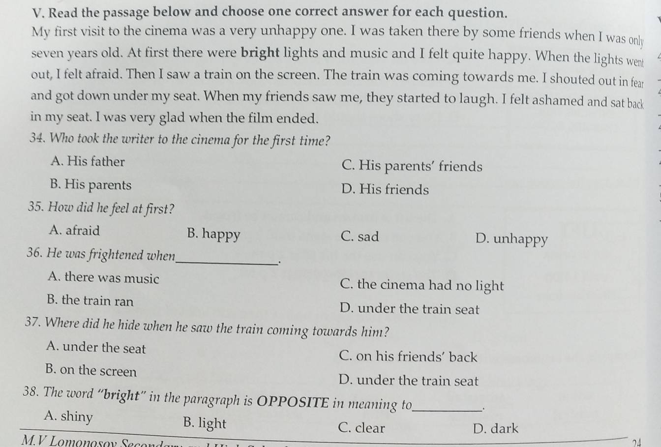 Read the passage below and choose one correct answer for each question.
My first visit to the cinema was a very unhappy one. I was taken there by some friends when I was only
seven years old. At first there were bright lights and music and I felt quite happy. When the lights went
out, I felt afraid. Then I saw a train on the screen. The train was coming towards me. I shouted out in fear
and got down under my seat. When my friends saw me, they started to laugh. I felt ashamed and sat back
in my seat. I was very glad when the film ended.
34. Who took the writer to the cinema for the first time?
A. His father C. His parents’ friends
B. His parents D. His friends
35. How did he feel at first?
A. afraid B. happy C. sad D. unhappy
36. He was frightened when_
A. there was music C. the cinema had no light
B. the train ran D. under the train seat
37. Where did he hide when he saw the train coming towards him?
A. under the seat
C. on his friends' back
B. on the screen
D. under the train seat
38. The word “bright” in the paragraph is OPPOSITE in meaning to_
.
A. shiny B. light C. clear
D. dark
M.V Lomonosov Secon 71