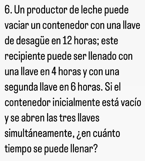 Un productor de leche puede 
vaciar un contenedor con una llave 
de desagüe en 12 horas; este 
recipiente puede ser llenado con 
una llave en 4 horas y con una 
segunda llave en 6 horas. Si el 
contenedor inicialmente está vacío 
y se abren las tres llaves 
simultáneamente, ¿en cuánto 
tiempo se puede llenar?