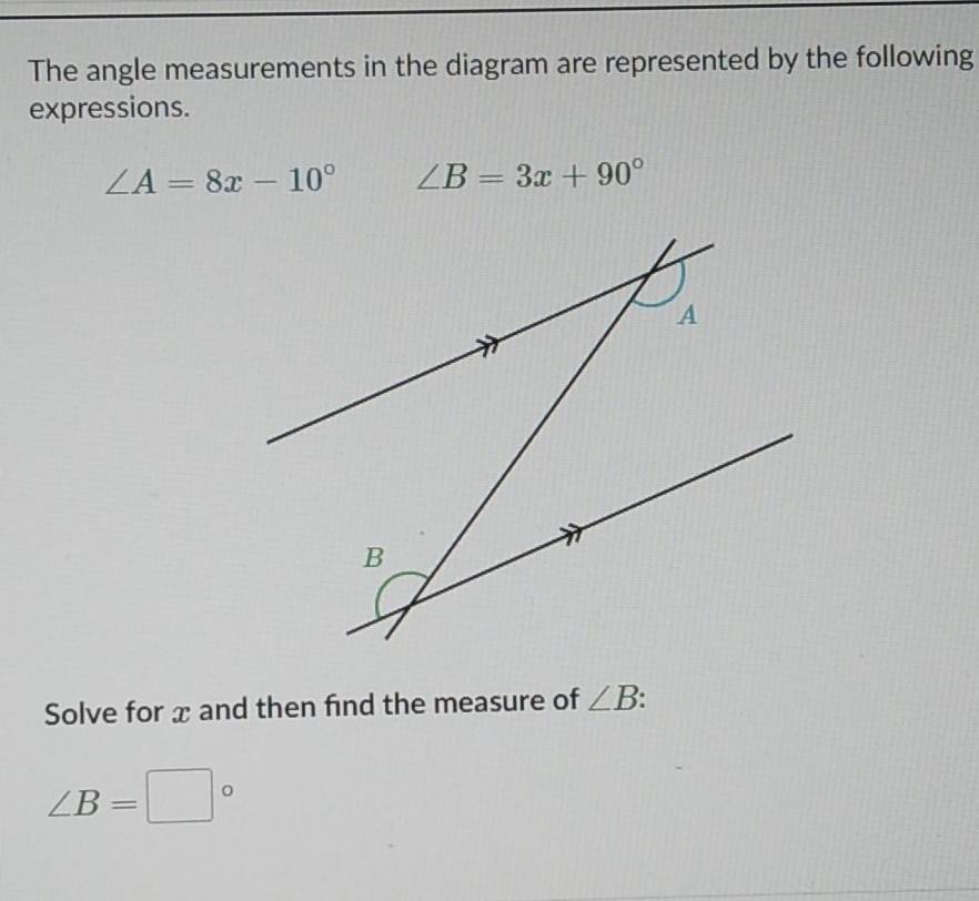 The angle measurements in the diagram are represented by the following 
expressions.
∠ A=8x-10° ∠ B=3x+90°
Solve for x and then find the measure of ∠ B.
∠ B=□°