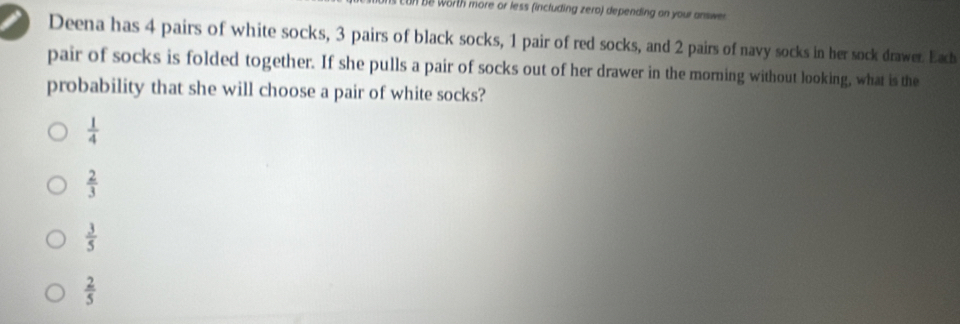 worth more or less (including zero) depending on your answe
Deena has 4 pairs of white socks, 3 pairs of black socks, 1 pair of red socks, and 2 pairs of navy socks in her sock drawer. Each
pair of socks is folded together. If she pulls a pair of socks out of her drawer in the morning without looking, what is the
probability that she will choose a pair of white socks?
 1/4 
 2/3 
 3/5 
 2/5 