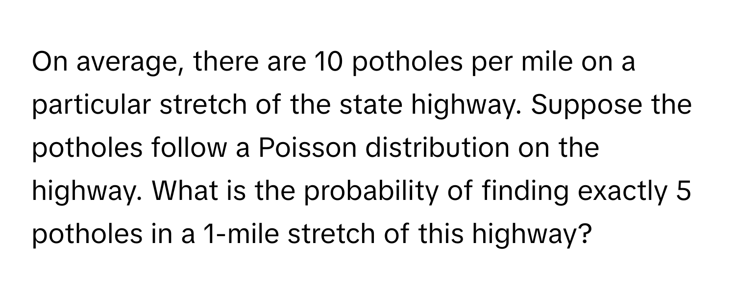 On average, there are 10 potholes per mile on a particular stretch of the state highway. Suppose the potholes follow a Poisson distribution on the highway. What is the probability of finding exactly 5 potholes in a 1-mile stretch of this highway?