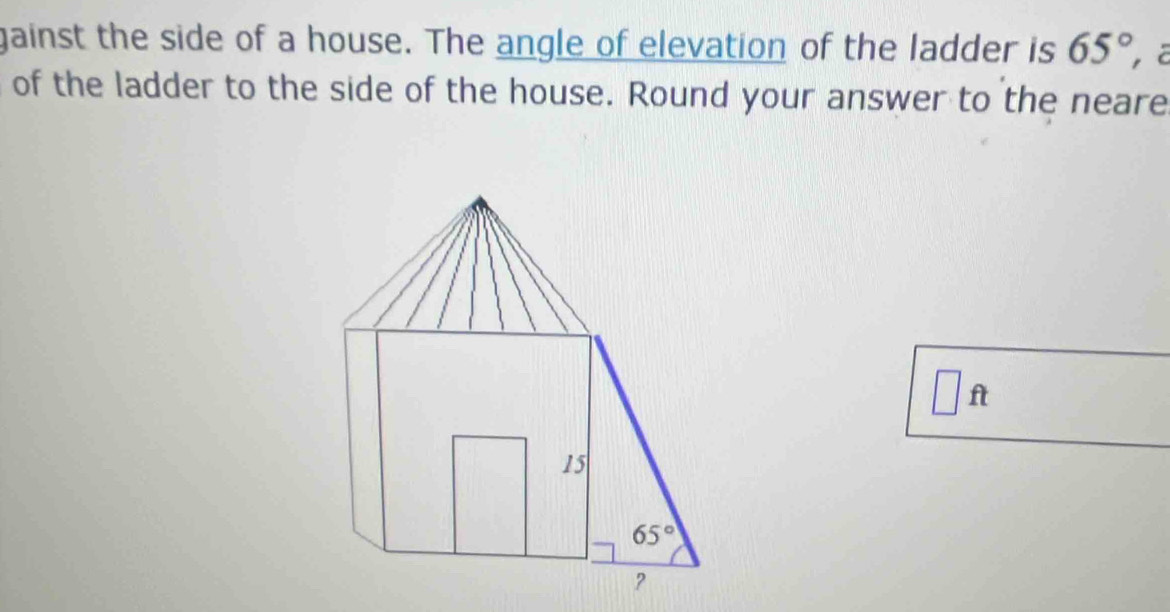 gainst the side of a house. The angle of elevation of the ladder is 65°
of the ladder to the side of the house. Round your answer to the neare
□ ft