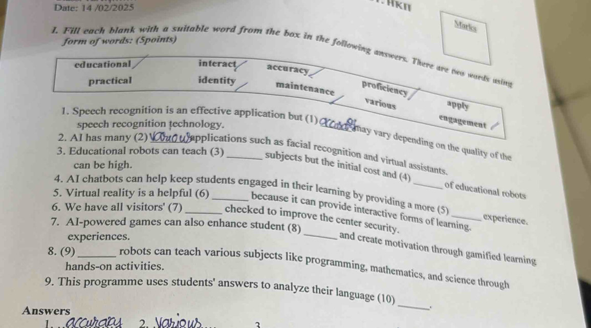 Date: 14 /02/2025 
HKII 
Marks 
form of words: (5points) 
I. Fill each blank with a suitable word from the box in the following answers. There are two wards using 
educational interact accuracy 
practical identity maintenance 
proficiency apply 
_various engagement 
1. Speech recognition is an effective application but (1) 
speech recognition technology. 
may vary depending on the quality of the 
2. AI has many (2) _applications such as facial recognition and virtual assistants 
3. Educational robots can teach (3) _subjects but the initial cost and (4) 
can be high. 
of educational robots 
4. AI chatbots can help keep students engaged in their learning by providing a more (5) experience. 
_ 
5. Virtual reality is a helpful (6) _because it can provide interactive forms of learning. 
6. We have all visitors' (7) _checked to improve the center security. 
7. AI-powered games can also enhance student (8) 
experiences. 
and create motivation through gamified learning 
8. (9)_ robots can teach various subjects like programming, mathematics, and science through 
hands-on activities. 
9. This programme uses students' answers to analyze their language (10) 
Answers 
_ 
. 
3