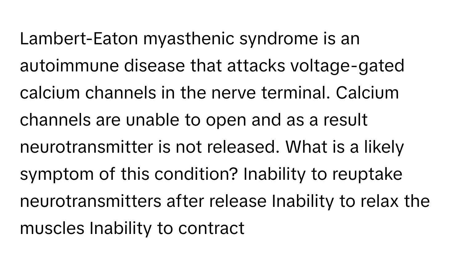 Lambert-Eaton myasthenic syndrome is an autoimmune disease that attacks voltage-gated calcium channels in the nerve terminal. Calcium channels are unable to open and as a result neurotransmitter is not released. What is a likely symptom of this condition? Inability to reuptake neurotransmitters after release Inability to relax the muscles Inability to contract