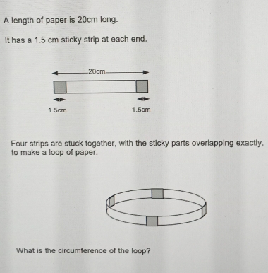 A length of paper is 20cm long.
It has a 1.5 cm sticky strip at each end.
20cm
1.5cm 1.5cm
Four strips are stuck together, with the sticky parts overlapping exactly,
to make a loop of paper.
What is the circumference of the loop?