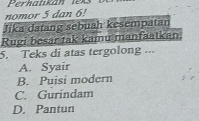 nomor 5 dan 6!
Jika datang sebuah kesempatan
Rugi besar tak kamu manfaatkan
5. Teks di atas tergolong ...
A. Syair
B. Puisi modern
C. Gurindam
D. Pantun