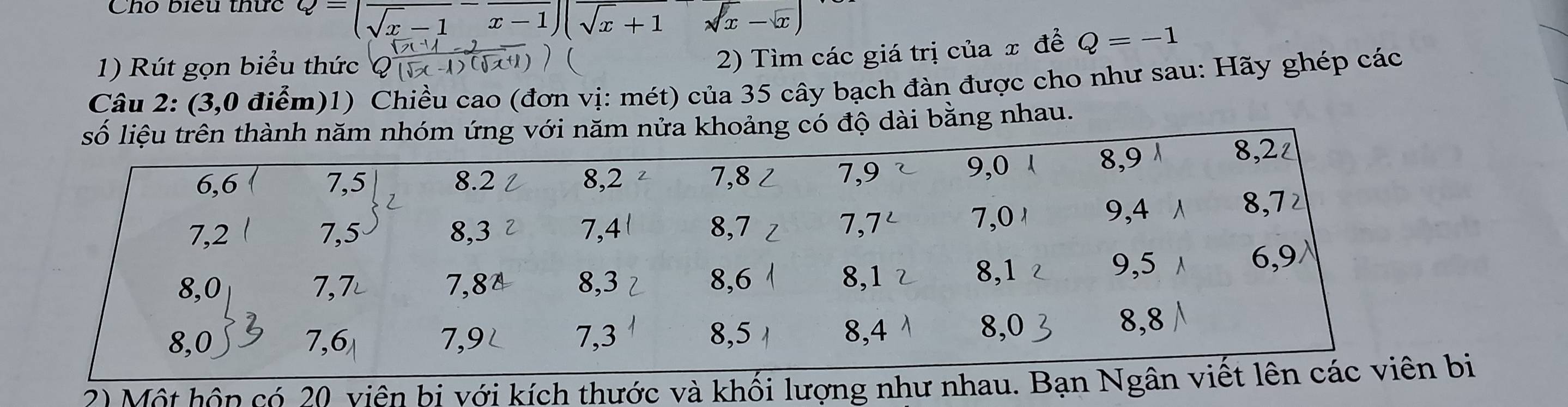 Cho biểu thức Q=(frac sqrt(x)-1-frac x-1)(sqrt(x+1)-sqrt(x)-sqrt(x))
1) Rút gọn biểu thức 
2) Tìm các giá trị của x đề Q=-1
Câu 2: (3,0 điểm)1) Chiều cao (đơn vị: mét) của 35 cây bạch đàn được cho như sau: Hãy ghép các 
dài bằng nhau. 
2) Một hôp có 20 viên bị với kích thước và khối lượng như nhau. Bạn Ngân vbị