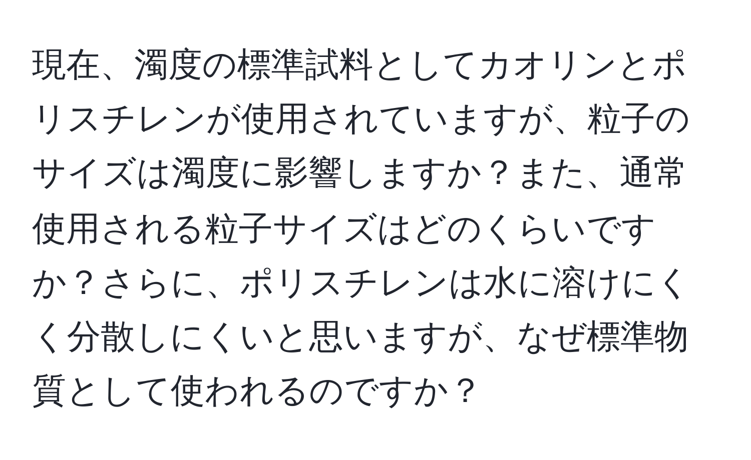 現在、濁度の標準試料としてカオリンとポリスチレンが使用されていますが、粒子のサイズは濁度に影響しますか？また、通常使用される粒子サイズはどのくらいですか？さらに、ポリスチレンは水に溶けにくく分散しにくいと思いますが、なぜ標準物質として使われるのですか？