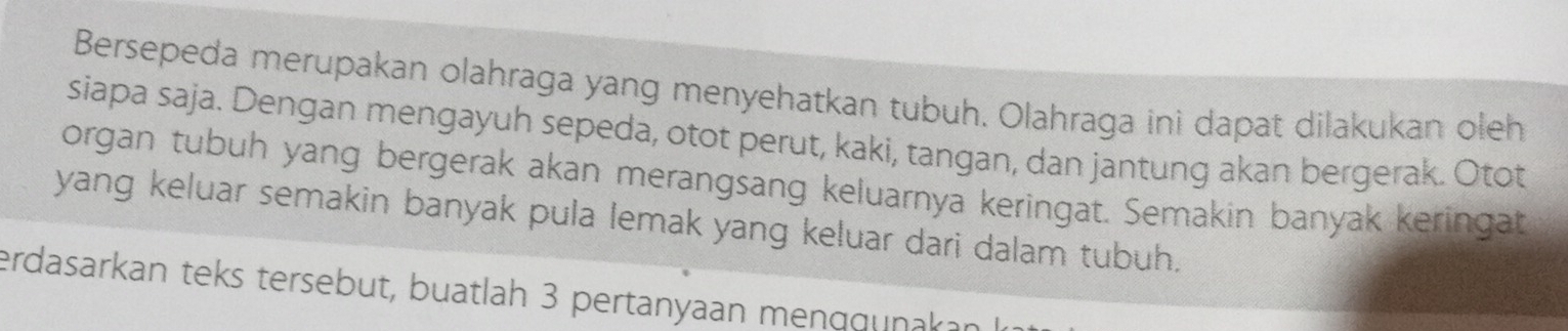 Bersepeda merupakan olahraga yang menyehatkan tubuh. Olahraga ini dapat dilakukan oleh 
siapa saja. Dengan mengayuh sepeda, otot perut, kaki, tangan, dan jantung akan bergerak. Otot 
organ tubuh yang bergerak akan merangsang keluarnya keringat. Semakin banyak keringat 
yang keluar semakin banyak pula lemak yang keluar dari dalam tubuh. 
erdasarkan teks tersebut, buatlah 3 pertanyaan menggunakan