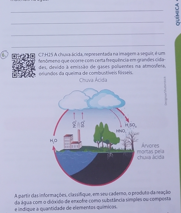 A chuva ácida, representada na imagem a seguir, é um
fenômeno que ocorre com certa frequência em grandes cida-
des, devido à emissão de gases poluentes na atmosfera,
oriundos da queima de combustíveis fósseis.
Chuva Ácida
A partir das informações, classifique, em seu caderno, o produto da reação
da água com o dióxido de enxofre como substância simples ou composta
e indique a quantidade de elementos químicos.