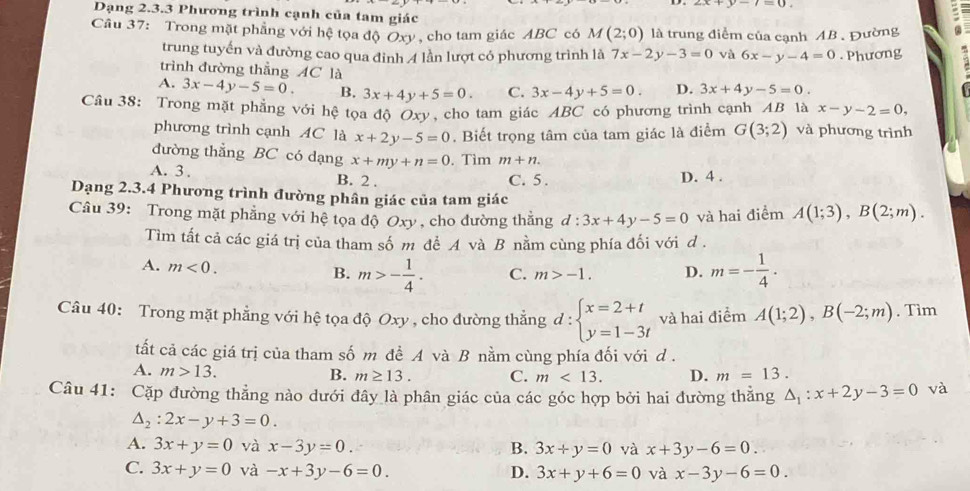 Dạng 2.3.3 Phương trình cạnh của tam giác
Câu 37: Trong mặt phẳng với hệ tọa độ Oxy , cho tam giác ABC có M(2;0) là trung điểm của cạnh AB . Đường
trung tuyến và đường cao qua đình 4 lần lượt có phương trình là 7x-2y-3=0 và 6x-y-4=0. Phương
trình đường thẳng AC là
A. 3x-4y-5=0. B. 3x+4y+5=0. C. 3x-4y+5=0. D. 3x+4y-5=0.
Câu 38: Trong mặt phẳng với hệ tọa độ Oxy, cho tam giác ABC có phương trình cạnh AB là x-y-2=0,
phương trình cạnh AC là x+2y-5=0. Biết trọng tâm của tam giác là điểm G(3;2) và phương trình
đường thẳng BC có dạng x+my+n=0.Tìm m+n.
A. 3 . B. 2 .
C. 5. D. 4 .
Dạng 2.3.4 Phương trình đường phân giác của tam giác
Câu 39: Trong mặt phẳng với hệ tọa độ Oxy , cho đường thăng d:3x+4y-5=0 và hai điểm A(1;3),B(2;m).
Tìm tất cả các giá trị của tham số m đề A và B nằm cùng phía đối với d .
A. m<0. B. m>- 1/4 . C. m>-1. D. m=- 1/4 .
Câu 40: Trong mặt phẳng với hệ tọa độ Oxy , cho đường thẳng d:beginarrayl x=2+t y=1-3tendarray. và hai điểm A(1;2),B(-2;m). Tìm
tất cả các giá trị của tham số m đề A và B nằm cùng phía đối với d .
A. m>13. B. m≥ 13. C. m<13. D. m=13.
Câu 41: Cặp đường thẳng nào dưới đây là phân giác của các góc hợp bởi hai đường thằng △ _1:x+2y-3=0 và
△ _2:2x-y+3=0.
A. 3x+y=0 và x-3y=0. B. 3x+y=0 và x+3y-6=0.
C. 3x+y=0 và -x+3y-6=0. D. 3x+y+6=0 và x-3y-6=0.