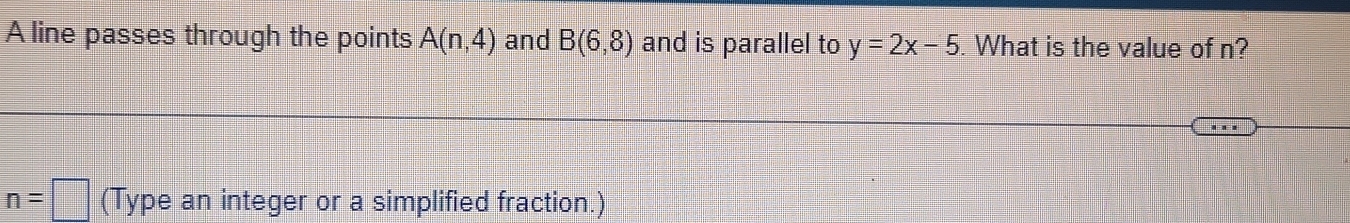 A line passes through the points A(n,4) and B(6,8) and is parallel to y=2x-5. What is the value of n?
n=□ (Type an integer or a simplified fraction.)