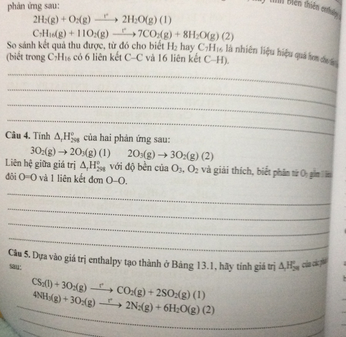 phản ứng sau:
* n biên thiên enthay
2H_2(g)+O_2(g)xrightarrow t°2H_2O(g)(1)
C_7H_16(g)+11O_2(g)xrightarrow t°7CO_2(g)+8H_2O(g)(2)
So sánh kết quả thu được, từ đó cho biết H_2hayC_7H_16 là nhiên liệu hiệu quả hơn cho tên
(biết trong C_7H_16 có 6 liên kết (^-)C C và 16 liên kết C-H).
_
_
_
_
Câu 4. Tính △ _rH_(298)^o của hai phản ứng sau:
3O_2(g)to 2O_3(g)(1) 2O_3(g)to 3O_2(g)(2)
Liên hệ giữa giá trị △ _rH_(298)^o với độ bền của O_3,O_2 và giải thích, biết phầm từ Oy gồm I liêt
đôi O=0 và 1 liên kết đơn 0-0.
_
_
_
_
Câu 5. Dựa vào giá trị enthalpy tạo thành ở Bảng 13.1, hãy tính giá trị △ H_(298)^0 của các phá  
sau:
CS_2(l)+3O_2(g)xrightarrow t°CO_2(g)+2SO_2(g)(l).
_
_ 4NH_3(g)+3O_2(g)to 2N_2(g)+6H_2O(g)(2)
_
_
_