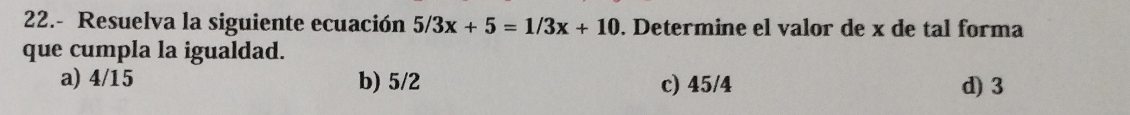 22.- Resuelva la siguiente ecuación 5/3x+5=1/3x+10. Determine el valor de x de tal forma
que cumpla la igualdad.
a) 4/15 b) 5/2 c) 45/4 d) 3