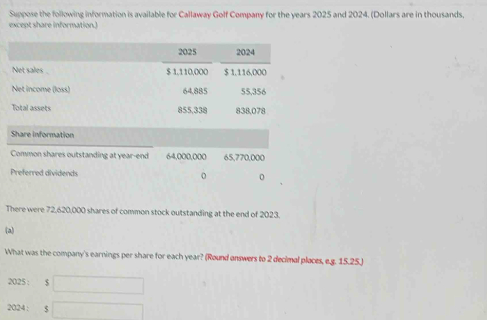 Suppose the following information is available for Callaway Golf Company for the years 2025 and 2024. (Dollars are in thousands, 
except share information. 
There were 72,620,000 shares of common stock outstanding at the end of 2023. 
(a) 
What was the company's earnings per share for each year? (Round answers to 2 decimal places, e.g. 15.25.) 
2025 : □ 
2024: $ □