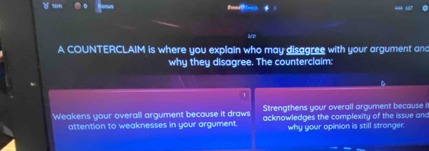 ( 16th Srav 
2/21
A COUNTERCLAIM is where you explain who may disagree with your argument and
why they disagree. The counterclaim:
1
Strengthens your overall argument because it
Weakens your overall argument because it draws acknowledges the complexity of the issue and
attention to weaknesses in your argument. why your opinion is still stronger.