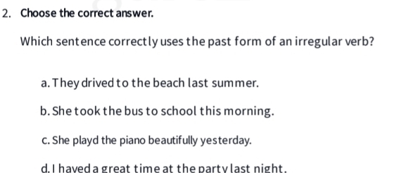 Choose the correct answer.
Which sentence correctly uses the past form of an irregular verb?
a. They drived to the beach last summer.
b. She took the bus to school this morning.
c. She playd the piano beautifully yesterday.
d I haved a great time at the party last night