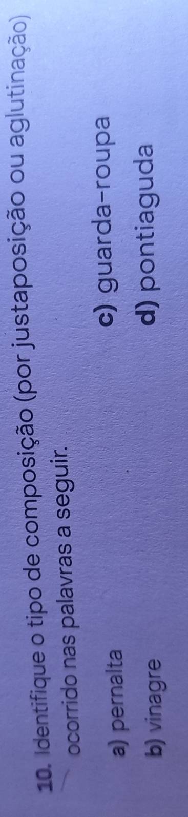 Identifique o tipo de composição (por justaposição ou aglutinação)
ocorrido nas palavras a seguir.
a) pernalta
c) guarda-roupa
b) vinagre d) pontiaguda