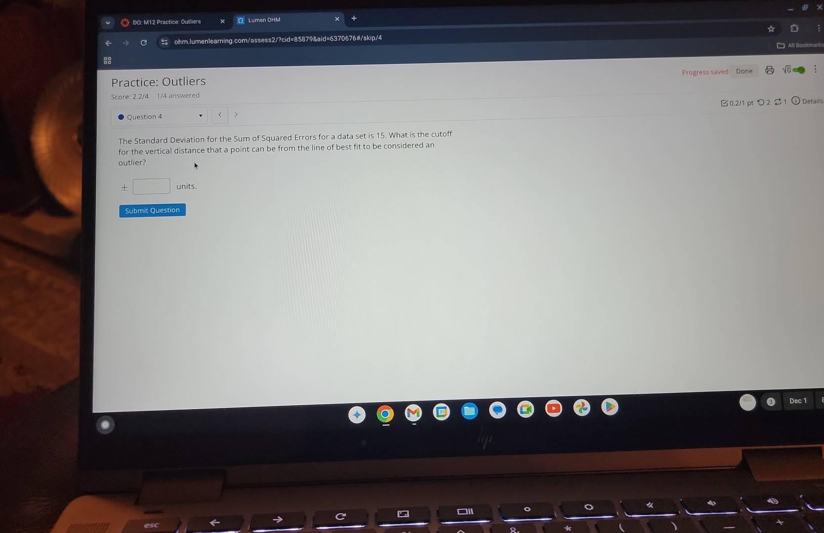 DO: M12 Practice: Outliers OLumen OHM 
ohm.lumenlearning.com/assess2/?cid=85879&aid=6370676#/skip/4 
Practice: Outliers Progress saved Done 
Score: 2.2/4 1/4 answered 
Question 4 
> □0.2/1 pt つ2 $1 ⓘ Details 
The Standard Deviation for the Sum of Squared Errors for a data set is 15. What is the cutoff 
for the vertical distance that a point can be from the line of best fit to be considered an 
outlier? 
± □ units. 
Submit Question 
Dec 1 
4