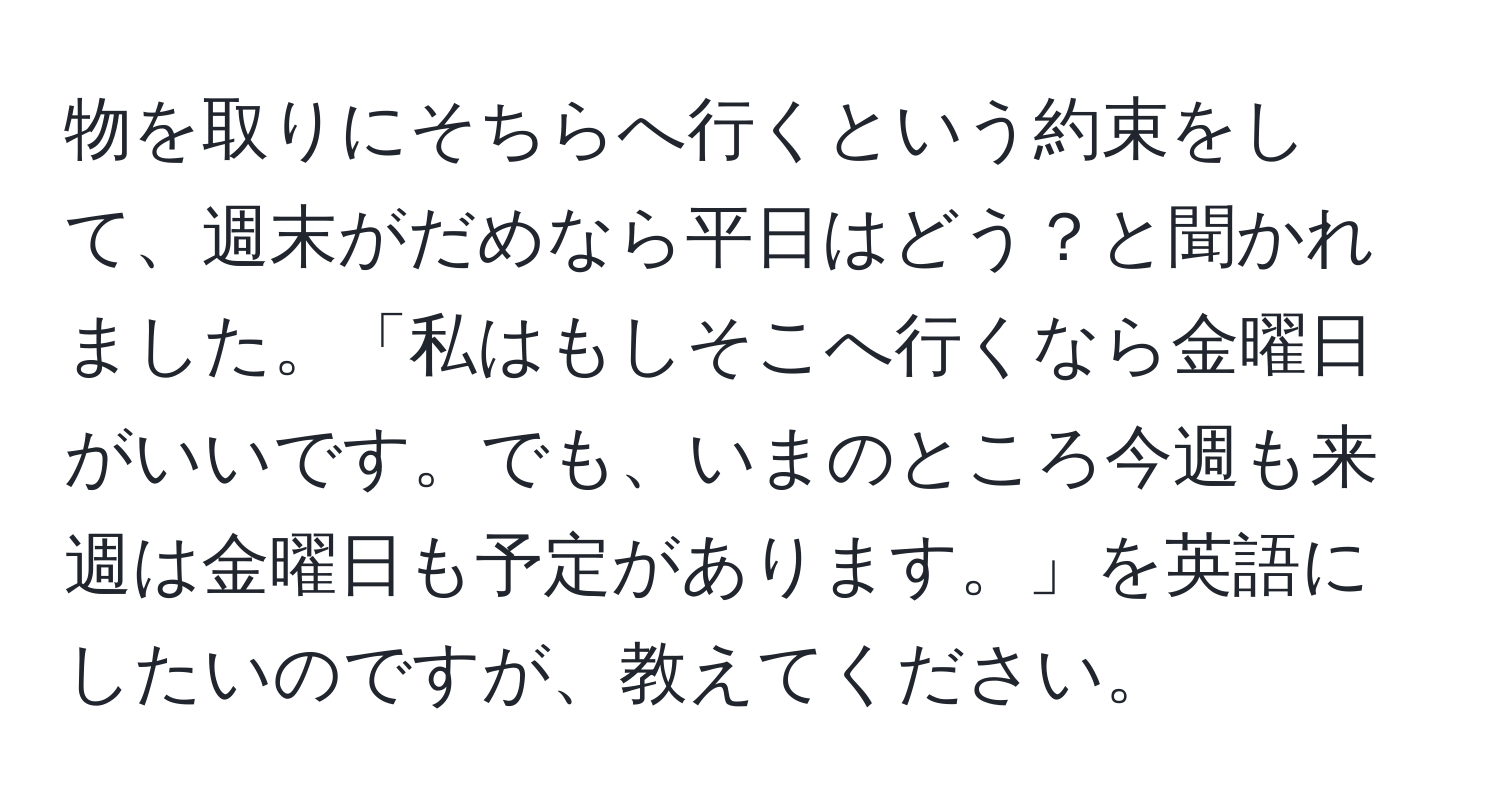 物を取りにそちらへ行くという約束をして、週末がだめなら平日はどう？と聞かれました。「私はもしそこへ行くなら金曜日がいいです。でも、いまのところ今週も来週は金曜日も予定があります。」を英語にしたいのですが、教えてください。