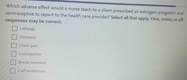 Which adverse effect would a nurse teach to a client prescribed an estrogen-progestin oral
contraceptive to report to the health care provider? Select all that apply. One, some, or all
responses may be correct.
Lethargy
Dizziness
Chest pain
Constipation
Breast soreness
Calf tenderness