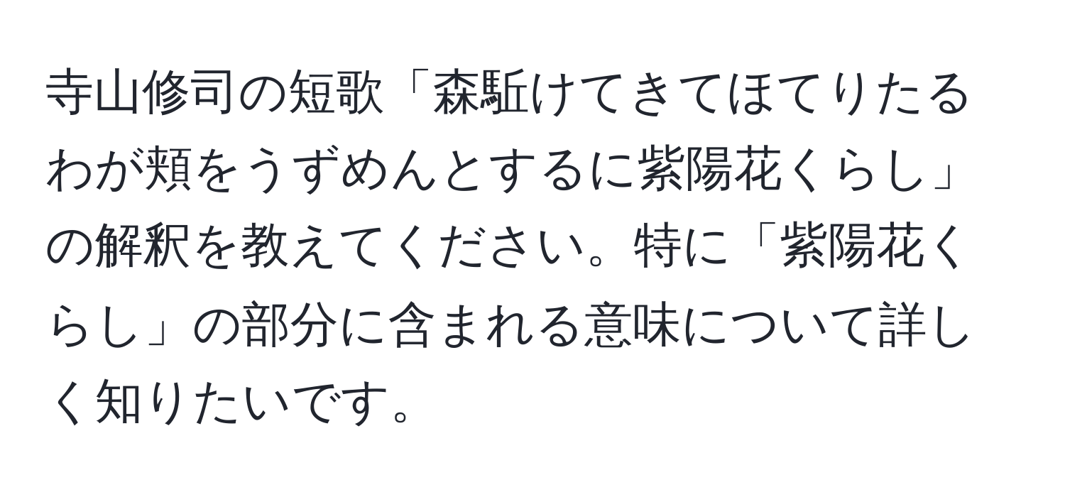 寺山修司の短歌「森駈けてきてほてりたるわが頬をうずめんとするに紫陽花くらし」の解釈を教えてください。特に「紫陽花くらし」の部分に含まれる意味について詳しく知りたいです。